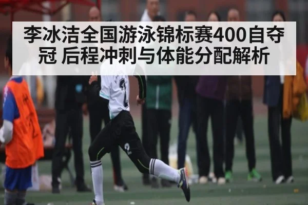 李冰洁全国游泳锦标赛400自夺冠 后程冲刺与体能分配解析